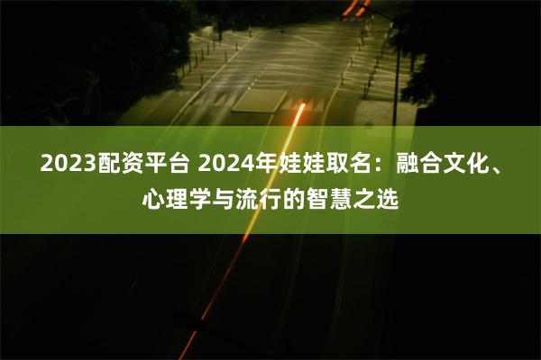 2023配资平台 2024年娃娃取名：融合文化、心理学与流行的智慧之选