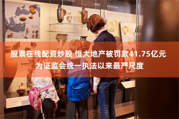 股票在线配资炒股 恒大地产被罚款41.75亿元 为证监会统一执法以来最严尺度