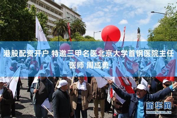港股配资开户 特邀三甲名医北京大学首钢医院主任医师 周成勇