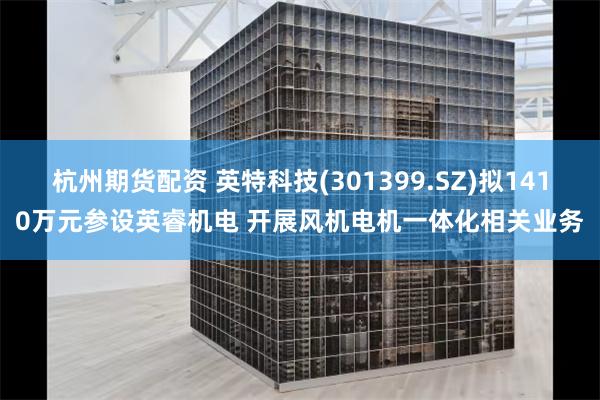 杭州期货配资 英特科技(301399.SZ)拟1410万元参设英睿机电 开展风机电机一体化相关业务