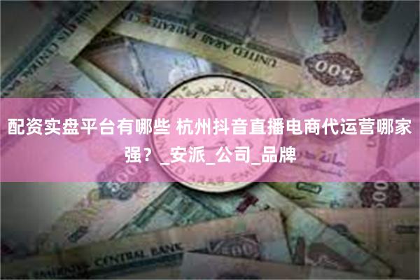 配资实盘平台有哪些 杭州抖音直播电商代运营哪家强？_安派_公司_品牌