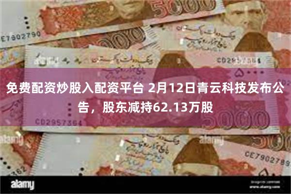 免费配资炒股入配资平台 2月12日青云科技发布公告，股东减持62.13万股