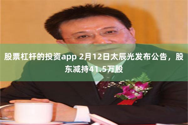 股票杠杆的投资app 2月12日太辰光发布公告，股东减持41.5万股