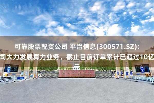 可靠股票配资公司 平治信息(300571.SZ)：公司大力发展算力业务，截止目前订单累计已超过10亿元