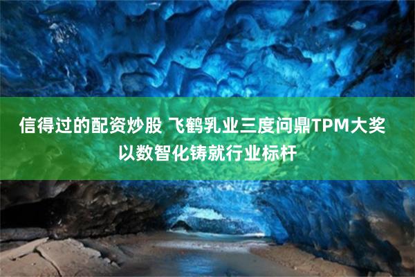 信得过的配资炒股 飞鹤乳业三度问鼎TPM大奖  以数智化铸就行业标杆