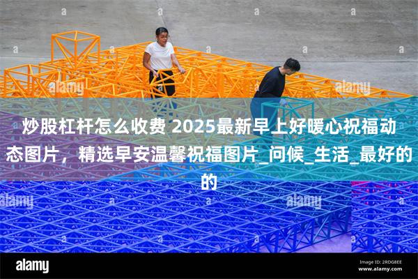 炒股杠杆怎么收费 2025最新早上好暖心祝福动态图片，精选早安温馨祝福图片_问候_生活_最好的