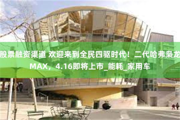 股票融资渠道 欢迎来到全民四驱时代！二代哈弗枭龙MAX，4.16即将上市_能耗_家用车