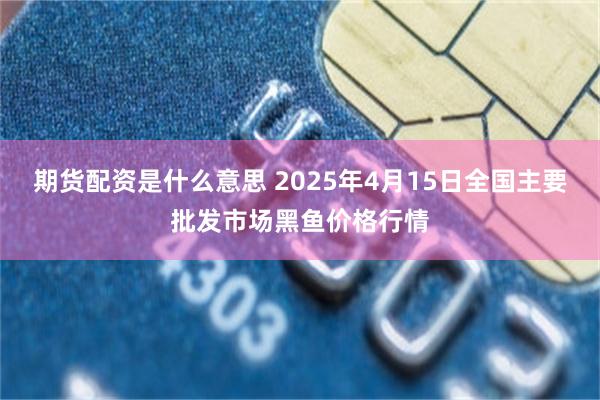 期货配资是什么意思 2025年4月15日全国主要批发市场黑鱼价格行情
