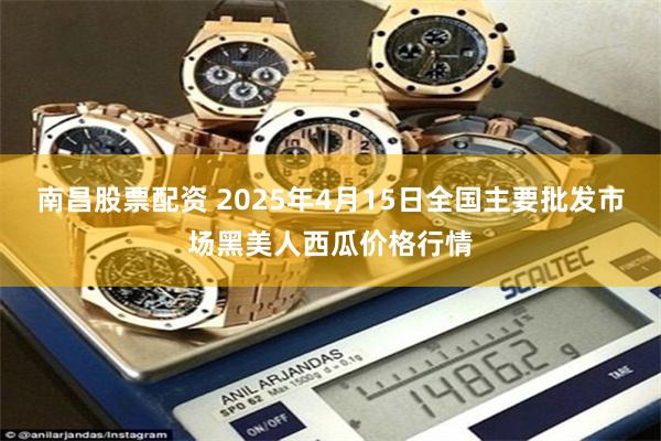 南昌股票配资 2025年4月15日全国主要批发市场黑美人西瓜价格行情