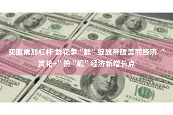买股票加杠杆 鲜花争“鲜”绽放带暖美丽经济 “赏花+”扮“靓”经济新增长点
