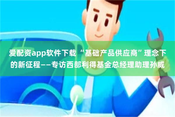 爱配资app软件下载 “基础产品供应商”理念下的新征程——专访西部利得基金总经理助理孙威