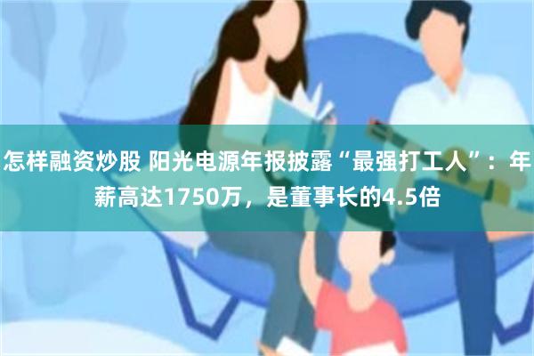 怎样融资炒股 阳光电源年报披露“最强打工人”：年薪高达1750万，是董事长的4.5倍