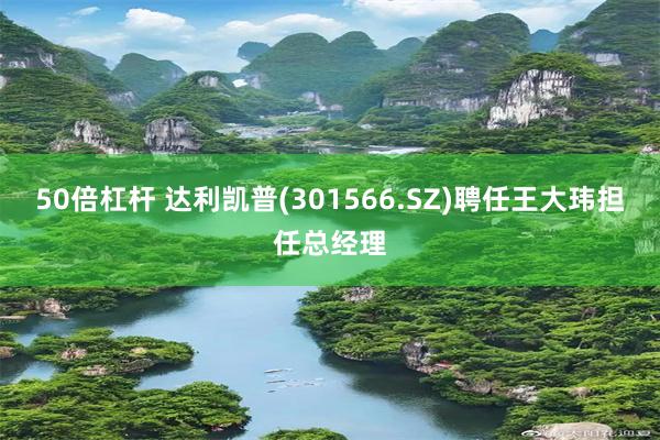 50倍杠杆 达利凯普(301566.SZ)聘任王大玮担任总经理