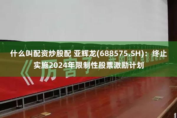 什么叫配资炒股配 亚辉龙(688575.SH)：终止实施2024年限制性股票激励计划
