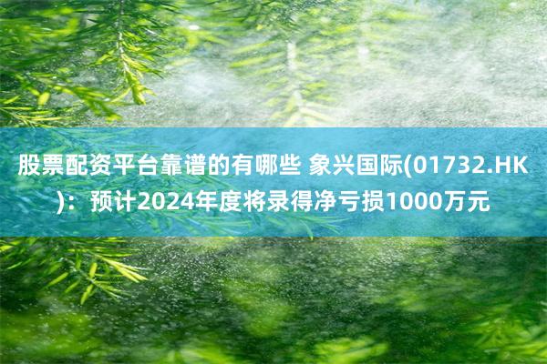 股票配资平台靠谱的有哪些 象兴国际(01732.HK)：预计2024年度将录得净亏损1000万元