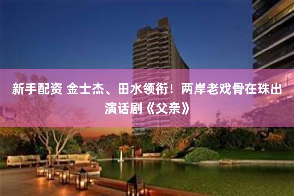 新手配资 金士杰、田水领衔！两岸老戏骨在珠出演话剧《父亲》
