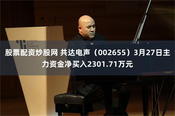 股票配资炒股网 共达电声（002655）3月27日主力资金净买入2301.71万元