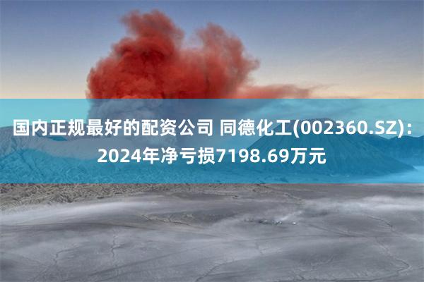 国内正规最好的配资公司 同德化工(002360.SZ)：2024年净亏损7198.69万元