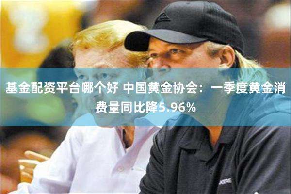 基金配资平台哪个好 中国黄金协会：一季度黄金消费量同比降5.96%