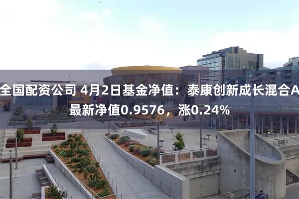 全国配资公司 4月2日基金净值：泰康创新成长混合A最新净值0.9576，涨0.24%