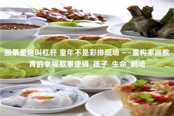 股票里啥叫杠杆 童年不是彩排现场 ——重构家庭教育的幸福叙事逻辑_孩子_生命_剧场