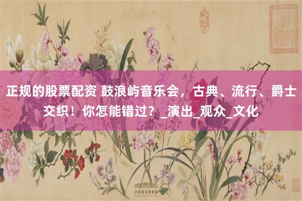 正规的股票配资 鼓浪屿音乐会，古典、流行、爵士交织！你怎能错过？_演出_观众_文化