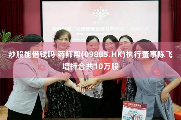 炒股能借钱吗 药师帮(09885.HK)执行董事陈飞增持合共10万股