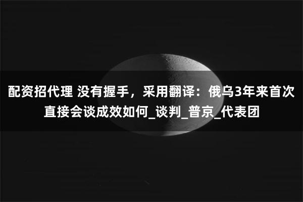 配资招代理 没有握手，采用翻译：俄乌3年来首次直接会谈成效如何_谈判_普京_代表团