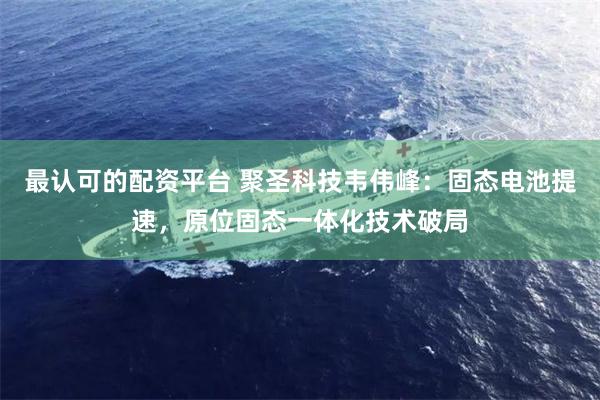 最认可的配资平台 聚圣科技韦伟峰：固态电池提速，原位固态一体化技术破局