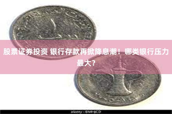 股票证券投资 银行存款再掀降息潮！哪类银行压力最大？