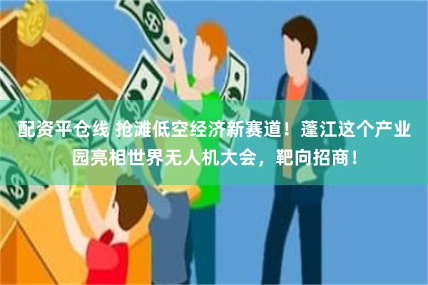 配资平仓线 抢滩低空经济新赛道！蓬江这个产业园亮相世界无人机大会，靶向招商！