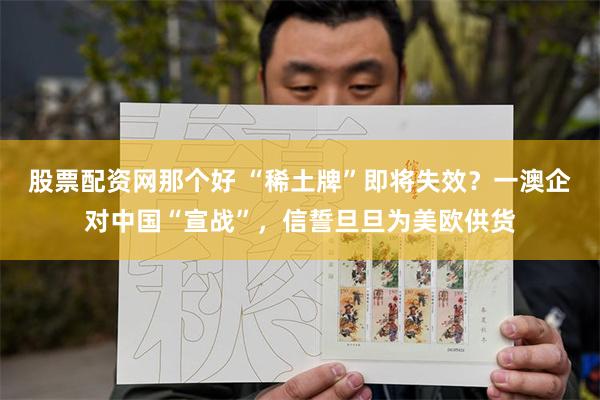 股票配资网那个好 “稀土牌”即将失效？一澳企对中国“宣战”，信誓旦旦为美欧供货
