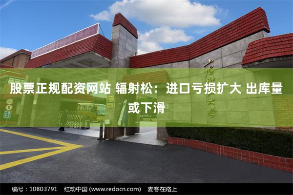 股票正规配资网站 辐射松：进口亏损扩大 出库量或下滑