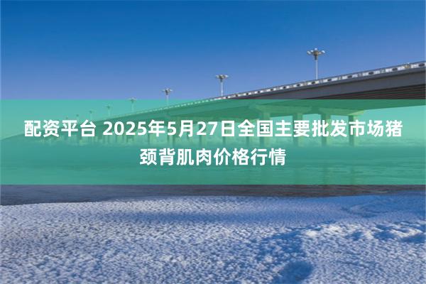 配资平台 2025年5月27日全国主要批发市场猪颈背肌肉价格行情