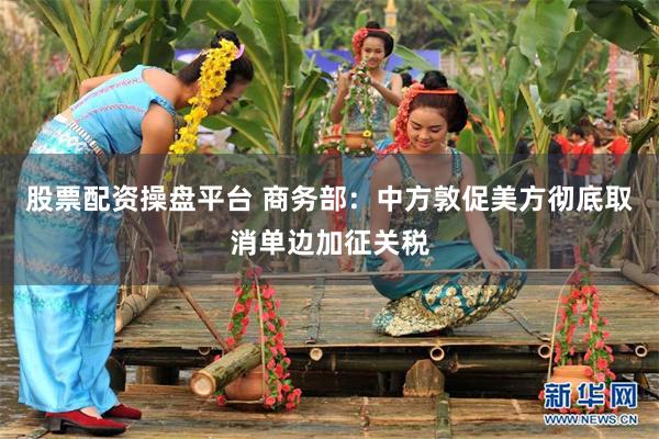 股票配资操盘平台 商务部：中方敦促美方彻底取消单边加征关税