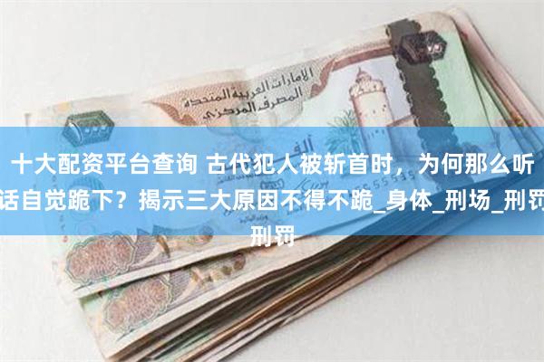 十大配资平台查询 古代犯人被斩首时，为何那么听话自觉跪下？揭示三大原因不得不跪_身体_刑场_刑罚