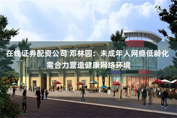 在线证券配资公司 邓林园：未成年人网瘾低龄化 需合力营造健康网络环境