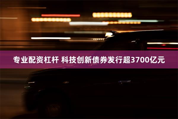 专业配资杠杆 科技创新债券发行超3700亿元