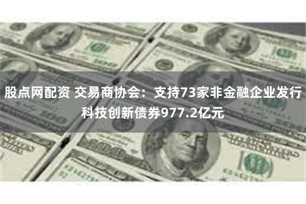 股点网配资 交易商协会：支持73家非金融企业发行科技创新债券977.2亿元