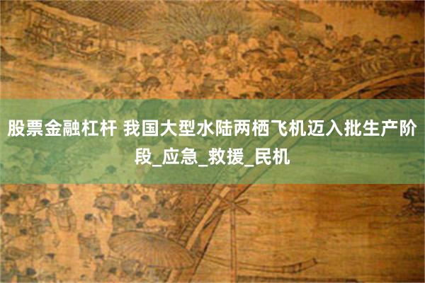 股票金融杠杆 我国大型水陆两栖飞机迈入批生产阶段_应急_救援_民机