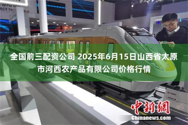 全国前三配资公司 2025年6月15日山西省太原市河西农产品有限公司价格行情