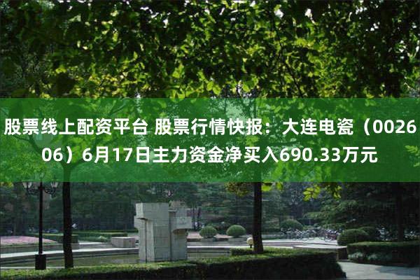 股票线上配资平台 股票行情快报：大连电瓷（002606）6月17日主力资金净买入690.33万元