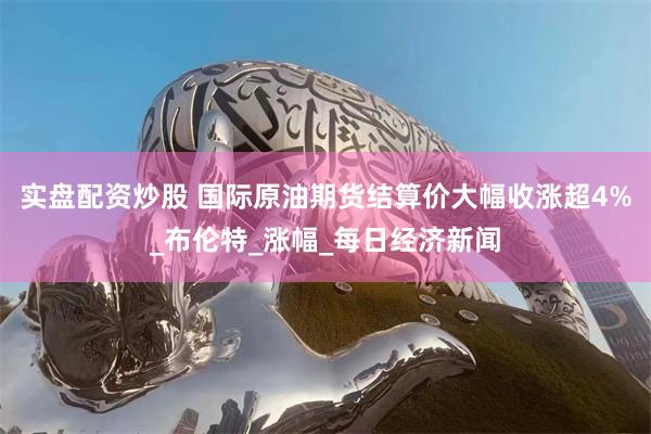 实盘配资炒股 国际原油期货结算价大幅收涨超4%_布伦特_涨幅_每日经济新闻