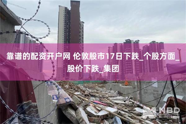 靠谱的配资开户网 伦敦股市17日下跌_个股方面_股价下跌_集团