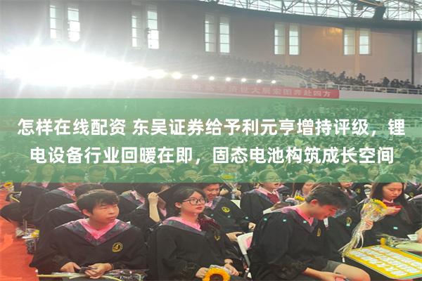 怎样在线配资 东吴证券给予利元亨增持评级，锂电设备行业回暖在即，固态电池构筑成长空间