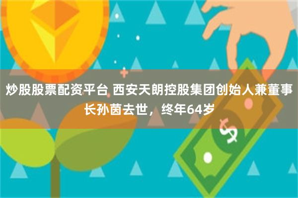 炒股股票配资平台 西安天朗控股集团创始人兼董事长孙茵去世，终年64岁