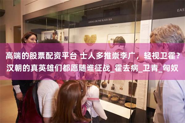 高端的股票配资平台 士人多推崇李广，轻视卫霍？汉朝的真英雄们都愿随谁征战_霍去病_卫青_匈奴