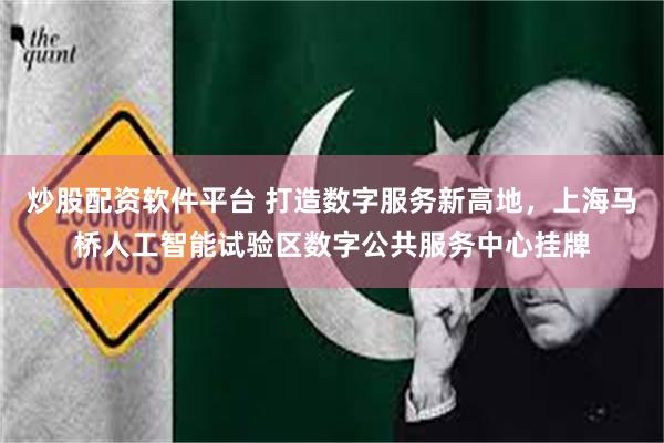 炒股配资软件平台 打造数字服务新高地，上海马桥人工智能试验区数字公共服务中心挂牌