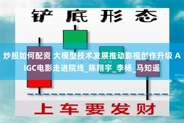 炒股如何配资 大模型技术发展推动影视创作升级 AIGC电影走进院线_陈翔宇_李杨_马知遥