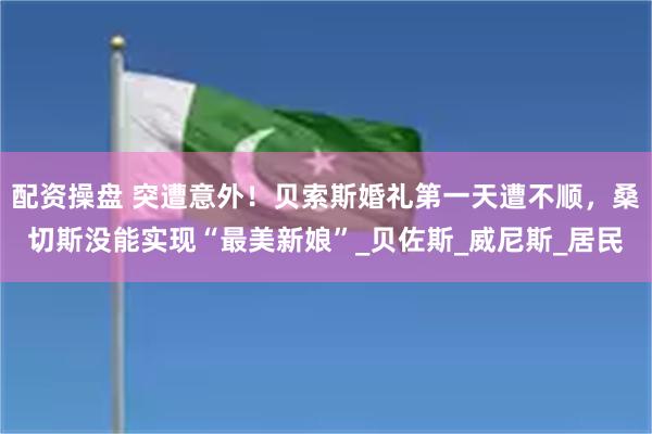配资操盘 突遭意外！贝索斯婚礼第一天遭不顺，桑切斯没能实现“最美新娘”_贝佐斯_威尼斯_居民